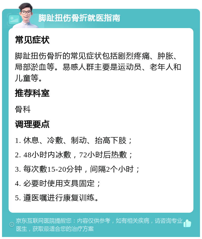 脚趾扭伤骨折就医指南 常见症状 脚趾扭伤骨折的常见症状包括剧烈疼痛、肿胀、局部淤血等。易感人群主要是运动员、老年人和儿童等。 推荐科室 骨科 调理要点 1. 休息、冷敷、制动、抬高下肢； 2. 48小时内冰敷，72小时后热敷； 3. 每次敷15-20分钟，间隔2个小时； 4. 必要时使用支具固定； 5. 遵医嘱进行康复训练。