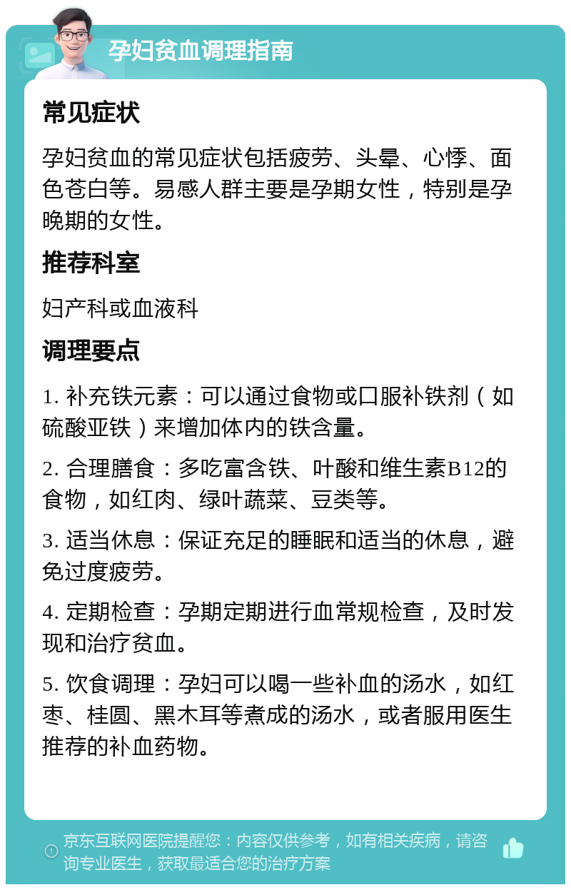 孕妇贫血调理指南 常见症状 孕妇贫血的常见症状包括疲劳、头晕、心悸、面色苍白等。易感人群主要是孕期女性，特别是孕晚期的女性。 推荐科室 妇产科或血液科 调理要点 1. 补充铁元素：可以通过食物或口服补铁剂（如硫酸亚铁）来增加体内的铁含量。 2. 合理膳食：多吃富含铁、叶酸和维生素B12的食物，如红肉、绿叶蔬菜、豆类等。 3. 适当休息：保证充足的睡眠和适当的休息，避免过度疲劳。 4. 定期检查：孕期定期进行血常规检查，及时发现和治疗贫血。 5. 饮食调理：孕妇可以喝一些补血的汤水，如红枣、桂圆、黑木耳等煮成的汤水，或者服用医生推荐的补血药物。