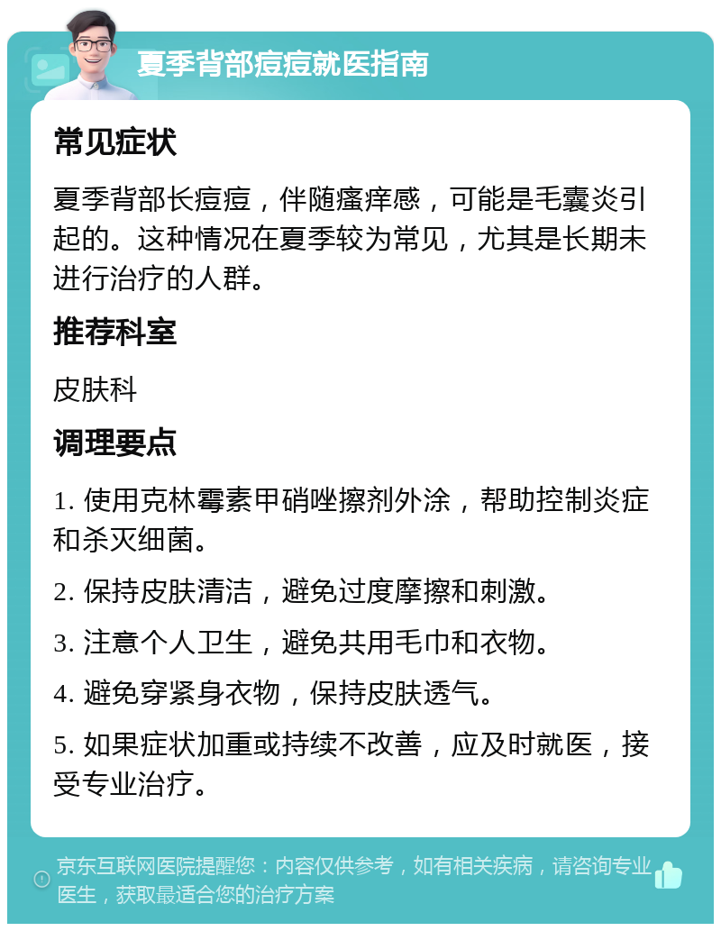 夏季背部痘痘就医指南 常见症状 夏季背部长痘痘，伴随瘙痒感，可能是毛囊炎引起的。这种情况在夏季较为常见，尤其是长期未进行治疗的人群。 推荐科室 皮肤科 调理要点 1. 使用克林霉素甲硝唑擦剂外涂，帮助控制炎症和杀灭细菌。 2. 保持皮肤清洁，避免过度摩擦和刺激。 3. 注意个人卫生，避免共用毛巾和衣物。 4. 避免穿紧身衣物，保持皮肤透气。 5. 如果症状加重或持续不改善，应及时就医，接受专业治疗。