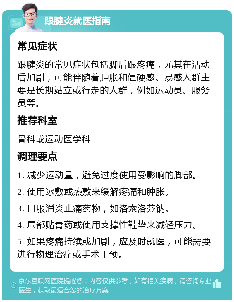 跟腱炎就医指南 常见症状 跟腱炎的常见症状包括脚后跟疼痛，尤其在活动后加剧，可能伴随着肿胀和僵硬感。易感人群主要是长期站立或行走的人群，例如运动员、服务员等。 推荐科室 骨科或运动医学科 调理要点 1. 减少运动量，避免过度使用受影响的脚部。 2. 使用冰敷或热敷来缓解疼痛和肿胀。 3. 口服消炎止痛药物，如洛索洛芬钠。 4. 局部贴膏药或使用支撑性鞋垫来减轻压力。 5. 如果疼痛持续或加剧，应及时就医，可能需要进行物理治疗或手术干预。