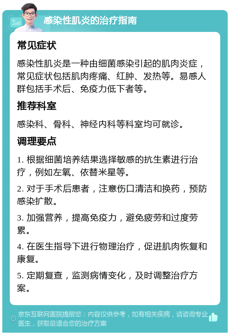 感染性肌炎的治疗指南 常见症状 感染性肌炎是一种由细菌感染引起的肌肉炎症，常见症状包括肌肉疼痛、红肿、发热等。易感人群包括手术后、免疫力低下者等。 推荐科室 感染科、骨科、神经内科等科室均可就诊。 调理要点 1. 根据细菌培养结果选择敏感的抗生素进行治疗，例如左氧、依替米星等。 2. 对于手术后患者，注意伤口清洁和换药，预防感染扩散。 3. 加强营养，提高免疫力，避免疲劳和过度劳累。 4. 在医生指导下进行物理治疗，促进肌肉恢复和康复。 5. 定期复查，监测病情变化，及时调整治疗方案。