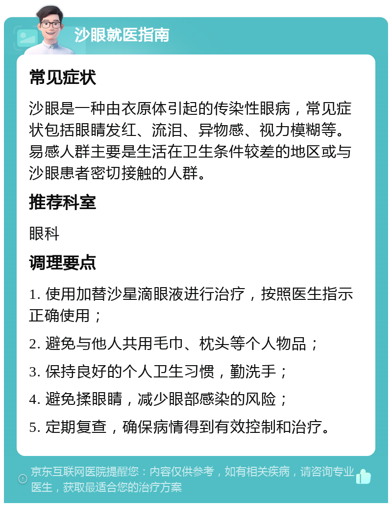 沙眼就医指南 常见症状 沙眼是一种由衣原体引起的传染性眼病，常见症状包括眼睛发红、流泪、异物感、视力模糊等。易感人群主要是生活在卫生条件较差的地区或与沙眼患者密切接触的人群。 推荐科室 眼科 调理要点 1. 使用加替沙星滴眼液进行治疗，按照医生指示正确使用； 2. 避免与他人共用毛巾、枕头等个人物品； 3. 保持良好的个人卫生习惯，勤洗手； 4. 避免揉眼睛，减少眼部感染的风险； 5. 定期复查，确保病情得到有效控制和治疗。