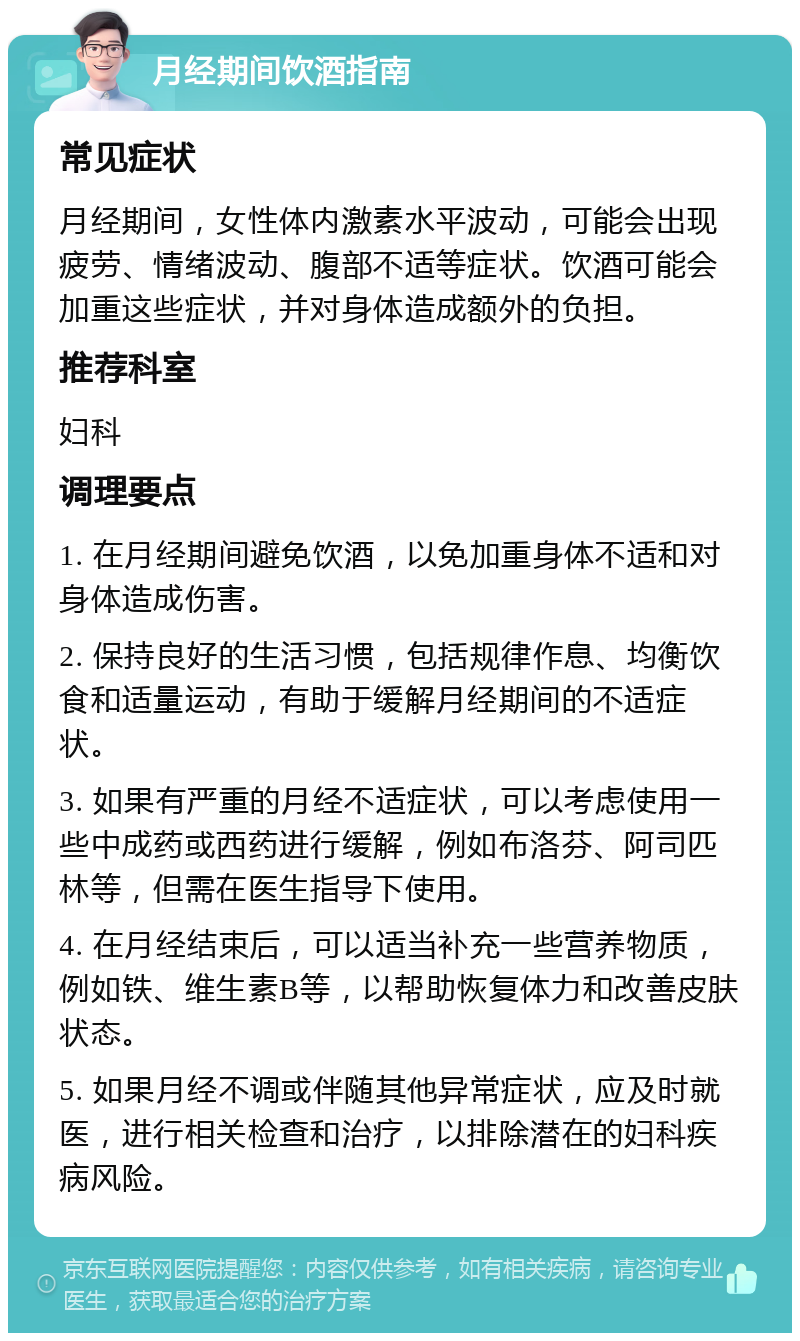 月经期间饮酒指南 常见症状 月经期间，女性体内激素水平波动，可能会出现疲劳、情绪波动、腹部不适等症状。饮酒可能会加重这些症状，并对身体造成额外的负担。 推荐科室 妇科 调理要点 1. 在月经期间避免饮酒，以免加重身体不适和对身体造成伤害。 2. 保持良好的生活习惯，包括规律作息、均衡饮食和适量运动，有助于缓解月经期间的不适症状。 3. 如果有严重的月经不适症状，可以考虑使用一些中成药或西药进行缓解，例如布洛芬、阿司匹林等，但需在医生指导下使用。 4. 在月经结束后，可以适当补充一些营养物质，例如铁、维生素B等，以帮助恢复体力和改善皮肤状态。 5. 如果月经不调或伴随其他异常症状，应及时就医，进行相关检查和治疗，以排除潜在的妇科疾病风险。