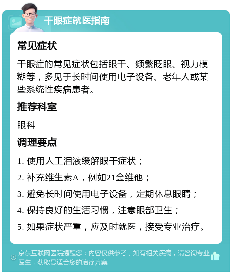 干眼症就医指南 常见症状 干眼症的常见症状包括眼干、频繁眨眼、视力模糊等，多见于长时间使用电子设备、老年人或某些系统性疾病患者。 推荐科室 眼科 调理要点 1. 使用人工泪液缓解眼干症状； 2. 补充维生素A，例如21金维他； 3. 避免长时间使用电子设备，定期休息眼睛； 4. 保持良好的生活习惯，注意眼部卫生； 5. 如果症状严重，应及时就医，接受专业治疗。