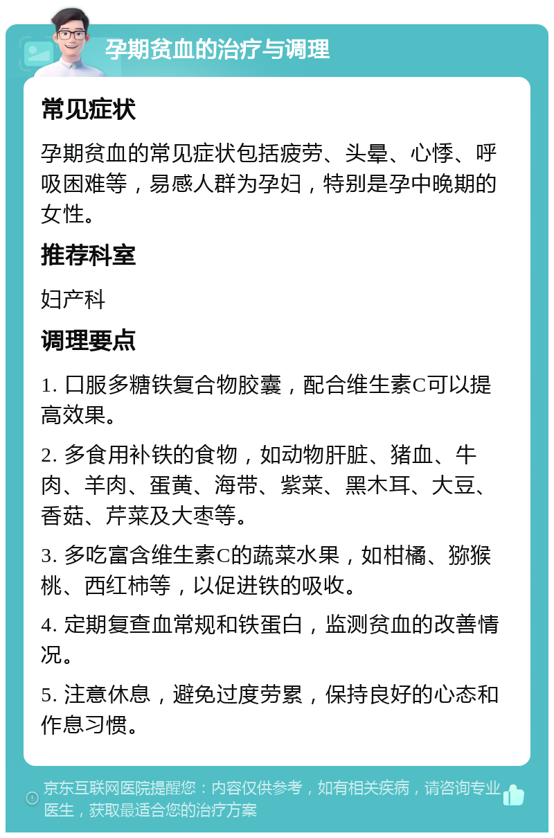 孕期贫血的治疗与调理 常见症状 孕期贫血的常见症状包括疲劳、头晕、心悸、呼吸困难等，易感人群为孕妇，特别是孕中晚期的女性。 推荐科室 妇产科 调理要点 1. 口服多糖铁复合物胶囊，配合维生素C可以提高效果。 2. 多食用补铁的食物，如动物肝脏、猪血、牛肉、羊肉、蛋黄、海带、紫菜、黑木耳、大豆、香菇、芹菜及大枣等。 3. 多吃富含维生素C的蔬菜水果，如柑橘、猕猴桃、西红柿等，以促进铁的吸收。 4. 定期复查血常规和铁蛋白，监测贫血的改善情况。 5. 注意休息，避免过度劳累，保持良好的心态和作息习惯。