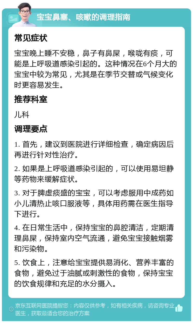 宝宝鼻塞、咳嗽的调理指南 常见症状 宝宝晚上睡不安稳，鼻子有鼻屎，喉咙有痰，可能是上呼吸道感染引起的。这种情况在6个月大的宝宝中较为常见，尤其是在季节交替或气候变化时更容易发生。 推荐科室 儿科 调理要点 1. 首先，建议到医院进行详细检查，确定病因后再进行针对性治疗。 2. 如果是上呼吸道感染引起的，可以使用易坦静等药物来缓解症状。 3. 对于脾虚痰盛的宝宝，可以考虑服用中成药如小儿清热止咳口服液等，具体用药需在医生指导下进行。 4. 在日常生活中，保持宝宝的鼻腔清洁，定期清理鼻屎，保持室内空气流通，避免宝宝接触烟雾和污染物。 5. 饮食上，注意给宝宝提供易消化、营养丰富的食物，避免过于油腻或刺激性的食物，保持宝宝的饮食规律和充足的水分摄入。