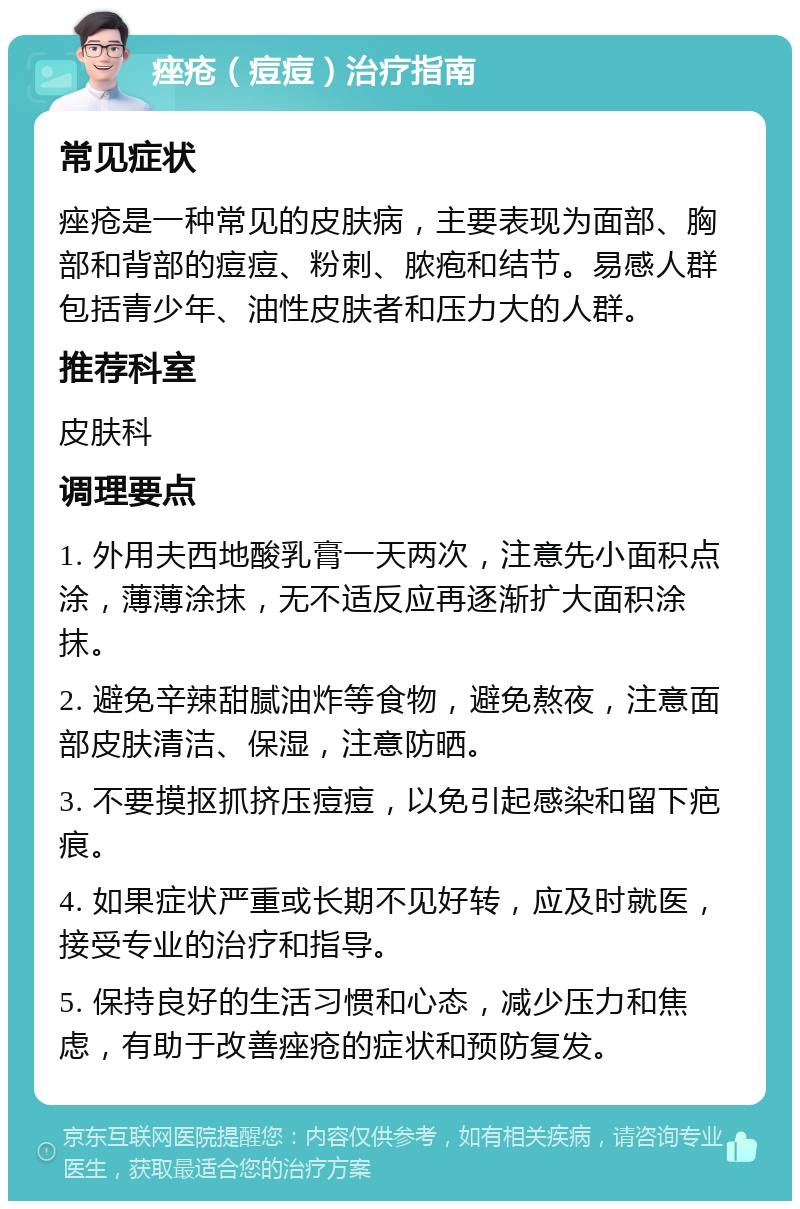 痤疮（痘痘）治疗指南 常见症状 痤疮是一种常见的皮肤病，主要表现为面部、胸部和背部的痘痘、粉刺、脓疱和结节。易感人群包括青少年、油性皮肤者和压力大的人群。 推荐科室 皮肤科 调理要点 1. 外用夫西地酸乳膏一天两次，注意先小面积点涂，薄薄涂抹，无不适反应再逐渐扩大面积涂抹。 2. 避免辛辣甜腻油炸等食物，避免熬夜，注意面部皮肤清洁、保湿，注意防晒。 3. 不要摸抠抓挤压痘痘，以免引起感染和留下疤痕。 4. 如果症状严重或长期不见好转，应及时就医，接受专业的治疗和指导。 5. 保持良好的生活习惯和心态，减少压力和焦虑，有助于改善痤疮的症状和预防复发。