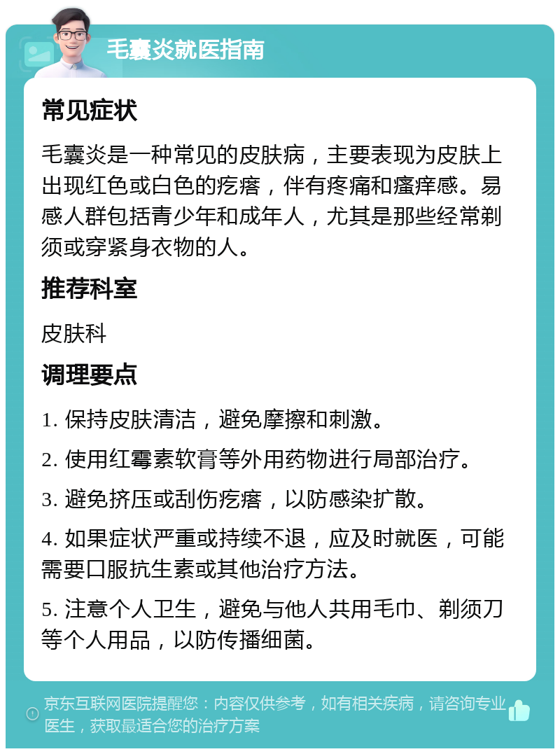 毛囊炎就医指南 常见症状 毛囊炎是一种常见的皮肤病，主要表现为皮肤上出现红色或白色的疙瘩，伴有疼痛和瘙痒感。易感人群包括青少年和成年人，尤其是那些经常剃须或穿紧身衣物的人。 推荐科室 皮肤科 调理要点 1. 保持皮肤清洁，避免摩擦和刺激。 2. 使用红霉素软膏等外用药物进行局部治疗。 3. 避免挤压或刮伤疙瘩，以防感染扩散。 4. 如果症状严重或持续不退，应及时就医，可能需要口服抗生素或其他治疗方法。 5. 注意个人卫生，避免与他人共用毛巾、剃须刀等个人用品，以防传播细菌。