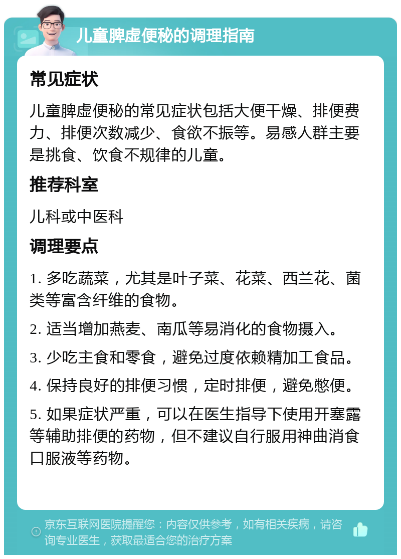 儿童脾虚便秘的调理指南 常见症状 儿童脾虚便秘的常见症状包括大便干燥、排便费力、排便次数减少、食欲不振等。易感人群主要是挑食、饮食不规律的儿童。 推荐科室 儿科或中医科 调理要点 1. 多吃蔬菜，尤其是叶子菜、花菜、西兰花、菌类等富含纤维的食物。 2. 适当增加燕麦、南瓜等易消化的食物摄入。 3. 少吃主食和零食，避免过度依赖精加工食品。 4. 保持良好的排便习惯，定时排便，避免憋便。 5. 如果症状严重，可以在医生指导下使用开塞露等辅助排便的药物，但不建议自行服用神曲消食口服液等药物。