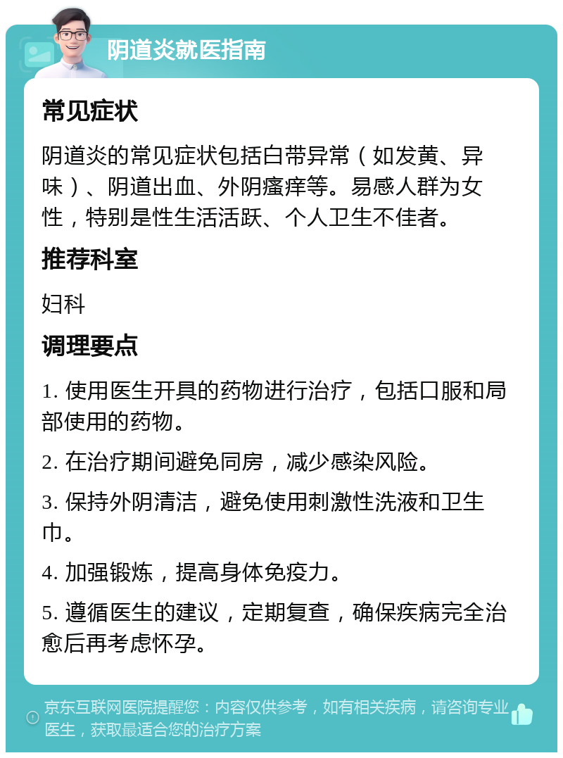 阴道炎就医指南 常见症状 阴道炎的常见症状包括白带异常（如发黄、异味）、阴道出血、外阴瘙痒等。易感人群为女性，特别是性生活活跃、个人卫生不佳者。 推荐科室 妇科 调理要点 1. 使用医生开具的药物进行治疗，包括口服和局部使用的药物。 2. 在治疗期间避免同房，减少感染风险。 3. 保持外阴清洁，避免使用刺激性洗液和卫生巾。 4. 加强锻炼，提高身体免疫力。 5. 遵循医生的建议，定期复查，确保疾病完全治愈后再考虑怀孕。