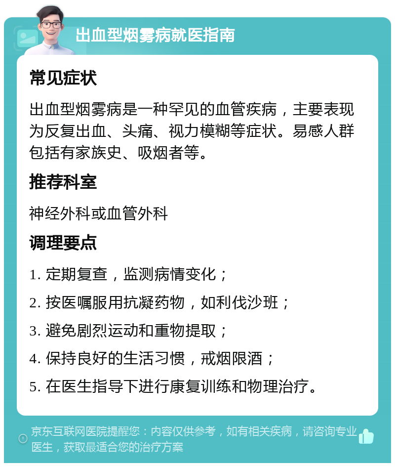 出血型烟雾病就医指南 常见症状 出血型烟雾病是一种罕见的血管疾病，主要表现为反复出血、头痛、视力模糊等症状。易感人群包括有家族史、吸烟者等。 推荐科室 神经外科或血管外科 调理要点 1. 定期复查，监测病情变化； 2. 按医嘱服用抗凝药物，如利伐沙班； 3. 避免剧烈运动和重物提取； 4. 保持良好的生活习惯，戒烟限酒； 5. 在医生指导下进行康复训练和物理治疗。