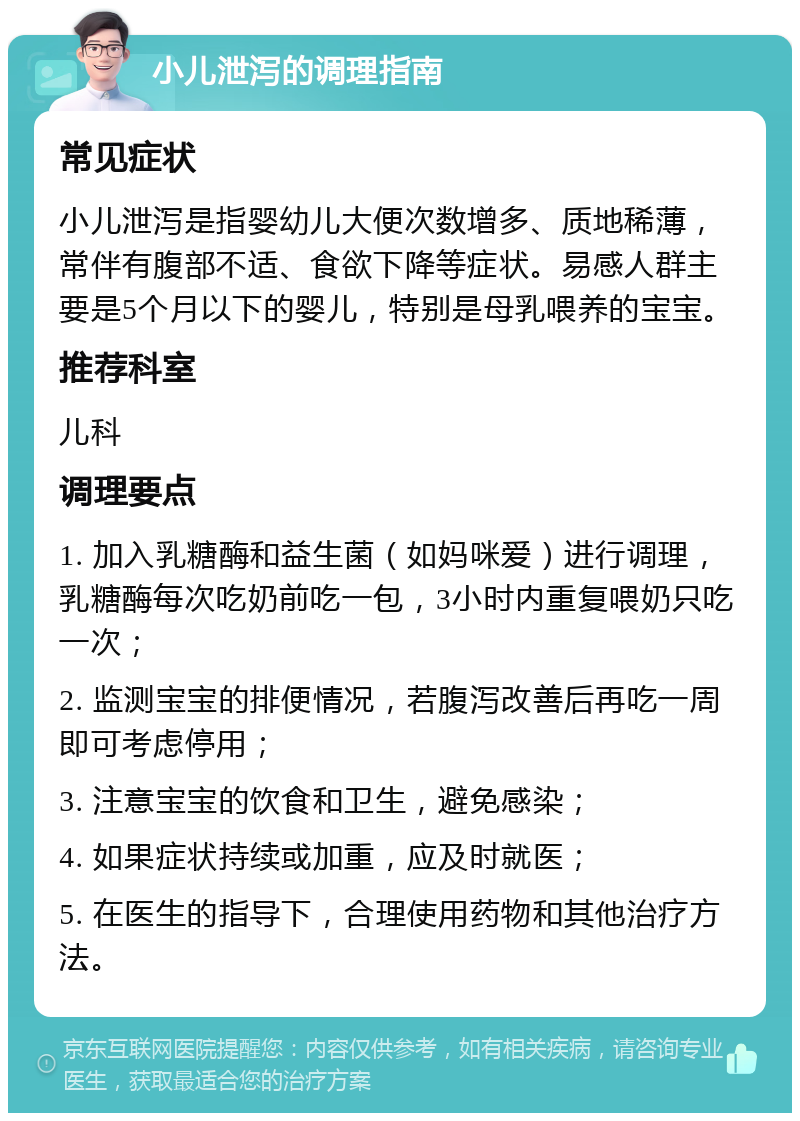 小儿泄泻的调理指南 常见症状 小儿泄泻是指婴幼儿大便次数增多、质地稀薄，常伴有腹部不适、食欲下降等症状。易感人群主要是5个月以下的婴儿，特别是母乳喂养的宝宝。 推荐科室 儿科 调理要点 1. 加入乳糖酶和益生菌（如妈咪爱）进行调理，乳糖酶每次吃奶前吃一包，3小时内重复喂奶只吃一次； 2. 监测宝宝的排便情况，若腹泻改善后再吃一周即可考虑停用； 3. 注意宝宝的饮食和卫生，避免感染； 4. 如果症状持续或加重，应及时就医； 5. 在医生的指导下，合理使用药物和其他治疗方法。