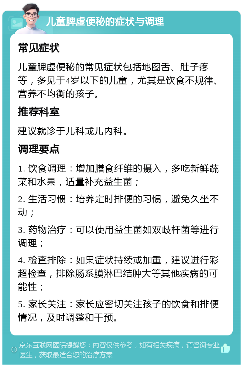 儿童脾虚便秘的症状与调理 常见症状 儿童脾虚便秘的常见症状包括地图舌、肚子疼等，多见于4岁以下的儿童，尤其是饮食不规律、营养不均衡的孩子。 推荐科室 建议就诊于儿科或儿内科。 调理要点 1. 饮食调理：增加膳食纤维的摄入，多吃新鲜蔬菜和水果，适量补充益生菌； 2. 生活习惯：培养定时排便的习惯，避免久坐不动； 3. 药物治疗：可以使用益生菌如双歧杆菌等进行调理； 4. 检查排除：如果症状持续或加重，建议进行彩超检查，排除肠系膜淋巴结肿大等其他疾病的可能性； 5. 家长关注：家长应密切关注孩子的饮食和排便情况，及时调整和干预。