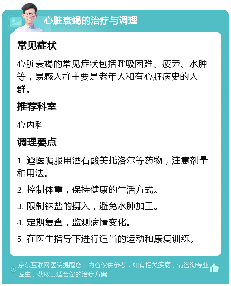 心脏衰竭的治疗与调理 常见症状 心脏衰竭的常见症状包括呼吸困难、疲劳、水肿等，易感人群主要是老年人和有心脏病史的人群。 推荐科室 心内科 调理要点 1. 遵医嘱服用酒石酸美托洛尔等药物，注意剂量和用法。 2. 控制体重，保持健康的生活方式。 3. 限制钠盐的摄入，避免水肿加重。 4. 定期复查，监测病情变化。 5. 在医生指导下进行适当的运动和康复训练。