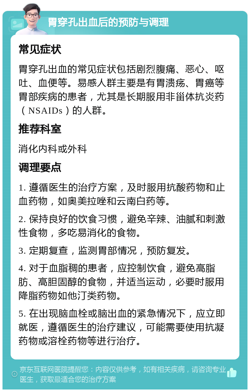 胃穿孔出血后的预防与调理 常见症状 胃穿孔出血的常见症状包括剧烈腹痛、恶心、呕吐、血便等。易感人群主要是有胃溃疡、胃癌等胃部疾病的患者，尤其是长期服用非甾体抗炎药（NSAIDs）的人群。 推荐科室 消化内科或外科 调理要点 1. 遵循医生的治疗方案，及时服用抗酸药物和止血药物，如奥美拉唑和云南白药等。 2. 保持良好的饮食习惯，避免辛辣、油腻和刺激性食物，多吃易消化的食物。 3. 定期复查，监测胃部情况，预防复发。 4. 对于血脂稠的患者，应控制饮食，避免高脂肪、高胆固醇的食物，并适当运动，必要时服用降脂药物如他汀类药物。 5. 在出现脑血栓或脑出血的紧急情况下，应立即就医，遵循医生的治疗建议，可能需要使用抗凝药物或溶栓药物等进行治疗。