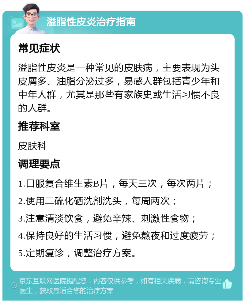 溢脂性皮炎治疗指南 常见症状 溢脂性皮炎是一种常见的皮肤病，主要表现为头皮屑多、油脂分泌过多，易感人群包括青少年和中年人群，尤其是那些有家族史或生活习惯不良的人群。 推荐科室 皮肤科 调理要点 1.口服复合维生素B片，每天三次，每次两片； 2.使用二硫化硒洗剂洗头，每周两次； 3.注意清淡饮食，避免辛辣、刺激性食物； 4.保持良好的生活习惯，避免熬夜和过度疲劳； 5.定期复诊，调整治疗方案。