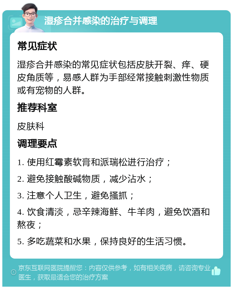 湿疹合并感染的治疗与调理 常见症状 湿疹合并感染的常见症状包括皮肤开裂、痒、硬皮角质等，易感人群为手部经常接触刺激性物质或有宠物的人群。 推荐科室 皮肤科 调理要点 1. 使用红霉素软膏和派瑞松进行治疗； 2. 避免接触酸碱物质，减少沾水； 3. 注意个人卫生，避免搔抓； 4. 饮食清淡，忌辛辣海鲜、牛羊肉，避免饮酒和熬夜； 5. 多吃蔬菜和水果，保持良好的生活习惯。