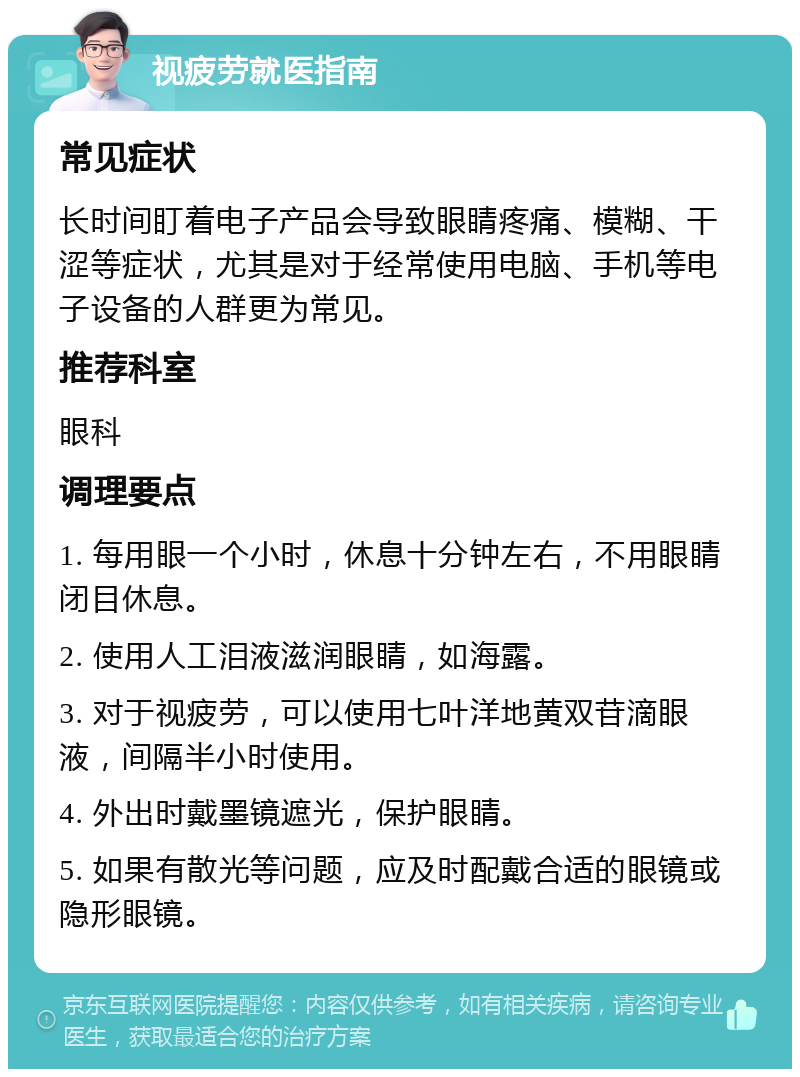 视疲劳就医指南 常见症状 长时间盯着电子产品会导致眼睛疼痛、模糊、干涩等症状，尤其是对于经常使用电脑、手机等电子设备的人群更为常见。 推荐科室 眼科 调理要点 1. 每用眼一个小时，休息十分钟左右，不用眼睛闭目休息。 2. 使用人工泪液滋润眼睛，如海露。 3. 对于视疲劳，可以使用七叶洋地黄双苷滴眼液，间隔半小时使用。 4. 外出时戴墨镜遮光，保护眼睛。 5. 如果有散光等问题，应及时配戴合适的眼镜或隐形眼镜。