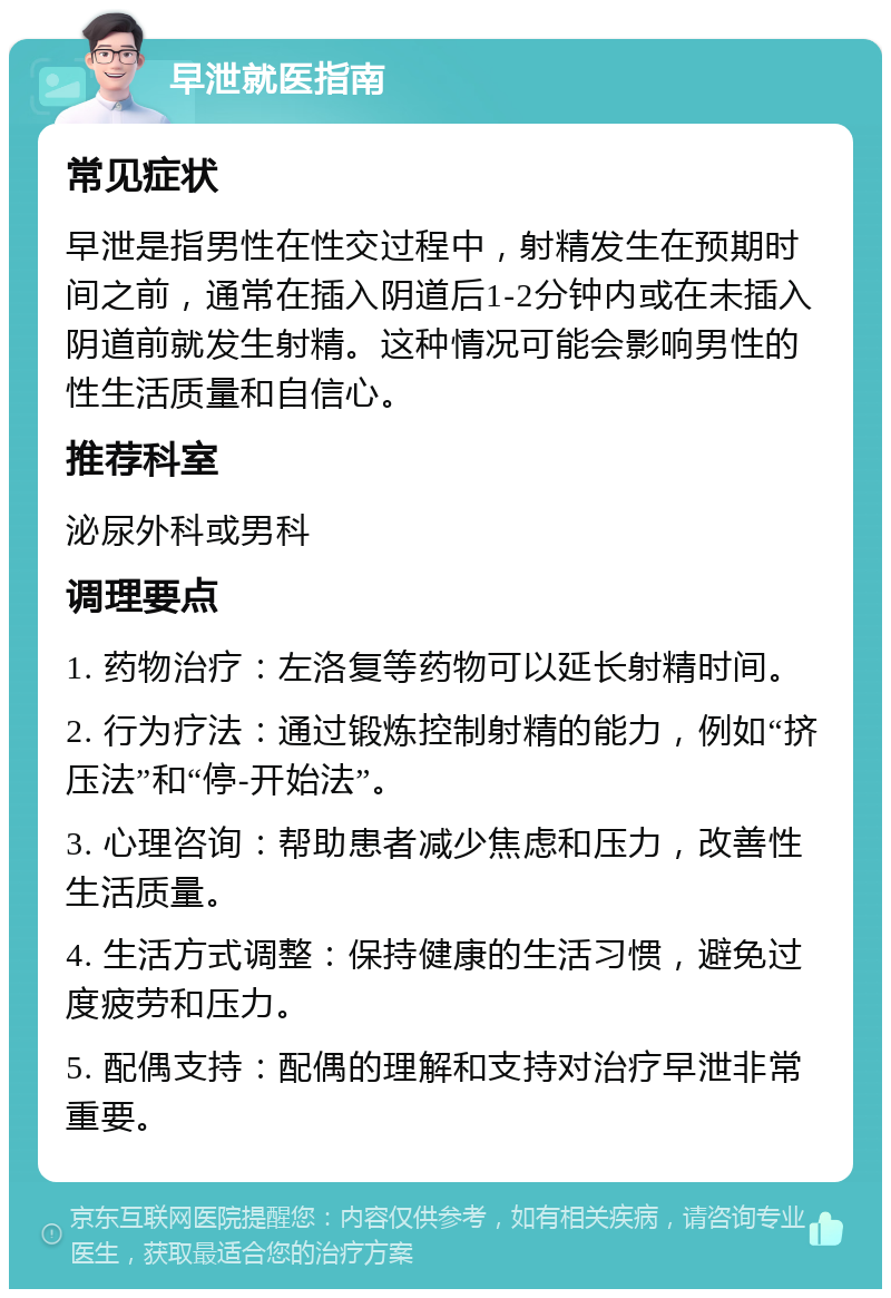 早泄就医指南 常见症状 早泄是指男性在性交过程中，射精发生在预期时间之前，通常在插入阴道后1-2分钟内或在未插入阴道前就发生射精。这种情况可能会影响男性的性生活质量和自信心。 推荐科室 泌尿外科或男科 调理要点 1. 药物治疗：左洛复等药物可以延长射精时间。 2. 行为疗法：通过锻炼控制射精的能力，例如“挤压法”和“停-开始法”。 3. 心理咨询：帮助患者减少焦虑和压力，改善性生活质量。 4. 生活方式调整：保持健康的生活习惯，避免过度疲劳和压力。 5. 配偶支持：配偶的理解和支持对治疗早泄非常重要。