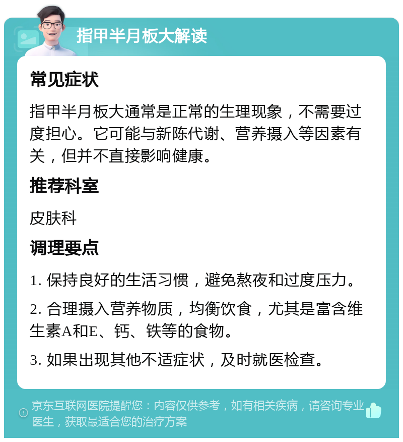 指甲半月板大解读 常见症状 指甲半月板大通常是正常的生理现象，不需要过度担心。它可能与新陈代谢、营养摄入等因素有关，但并不直接影响健康。 推荐科室 皮肤科 调理要点 1. 保持良好的生活习惯，避免熬夜和过度压力。 2. 合理摄入营养物质，均衡饮食，尤其是富含维生素A和E、钙、铁等的食物。 3. 如果出现其他不适症状，及时就医检查。