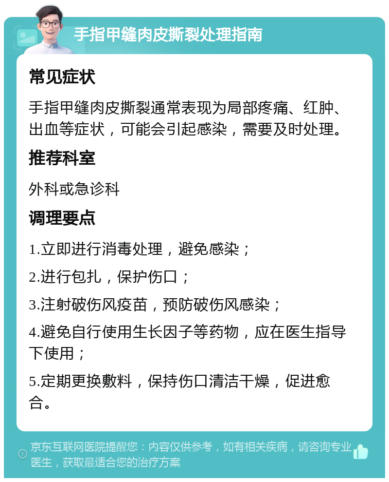 手指甲缝肉皮撕裂处理指南 常见症状 手指甲缝肉皮撕裂通常表现为局部疼痛、红肿、出血等症状，可能会引起感染，需要及时处理。 推荐科室 外科或急诊科 调理要点 1.立即进行消毒处理，避免感染； 2.进行包扎，保护伤口； 3.注射破伤风疫苗，预防破伤风感染； 4.避免自行使用生长因子等药物，应在医生指导下使用； 5.定期更换敷料，保持伤口清洁干燥，促进愈合。