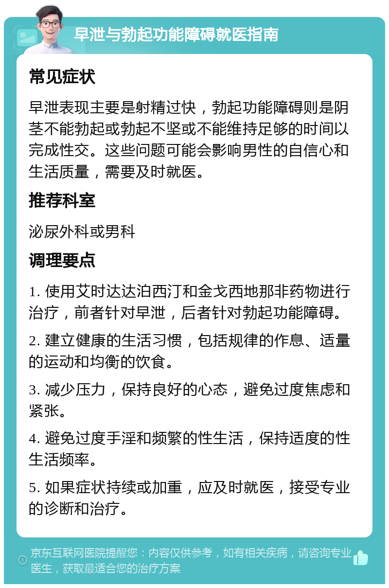 早泄与勃起功能障碍就医指南 常见症状 早泄表现主要是射精过快，勃起功能障碍则是阴茎不能勃起或勃起不坚或不能维持足够的时间以完成性交。这些问题可能会影响男性的自信心和生活质量，需要及时就医。 推荐科室 泌尿外科或男科 调理要点 1. 使用艾时达达泊西汀和金戈西地那非药物进行治疗，前者针对早泄，后者针对勃起功能障碍。 2. 建立健康的生活习惯，包括规律的作息、适量的运动和均衡的饮食。 3. 减少压力，保持良好的心态，避免过度焦虑和紧张。 4. 避免过度手淫和频繁的性生活，保持适度的性生活频率。 5. 如果症状持续或加重，应及时就医，接受专业的诊断和治疗。