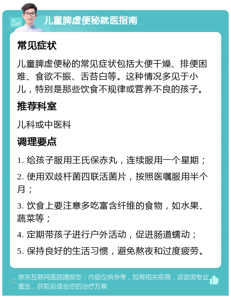 儿童脾虚便秘就医指南 常见症状 儿童脾虚便秘的常见症状包括大便干燥、排便困难、食欲不振、舌苔白等。这种情况多见于小儿，特别是那些饮食不规律或营养不良的孩子。 推荐科室 儿科或中医科 调理要点 1. 给孩子服用王氏保赤丸，连续服用一个星期； 2. 使用双歧杆菌四联活菌片，按照医嘱服用半个月； 3. 饮食上要注意多吃富含纤维的食物，如水果、蔬菜等； 4. 定期带孩子进行户外活动，促进肠道蠕动； 5. 保持良好的生活习惯，避免熬夜和过度疲劳。