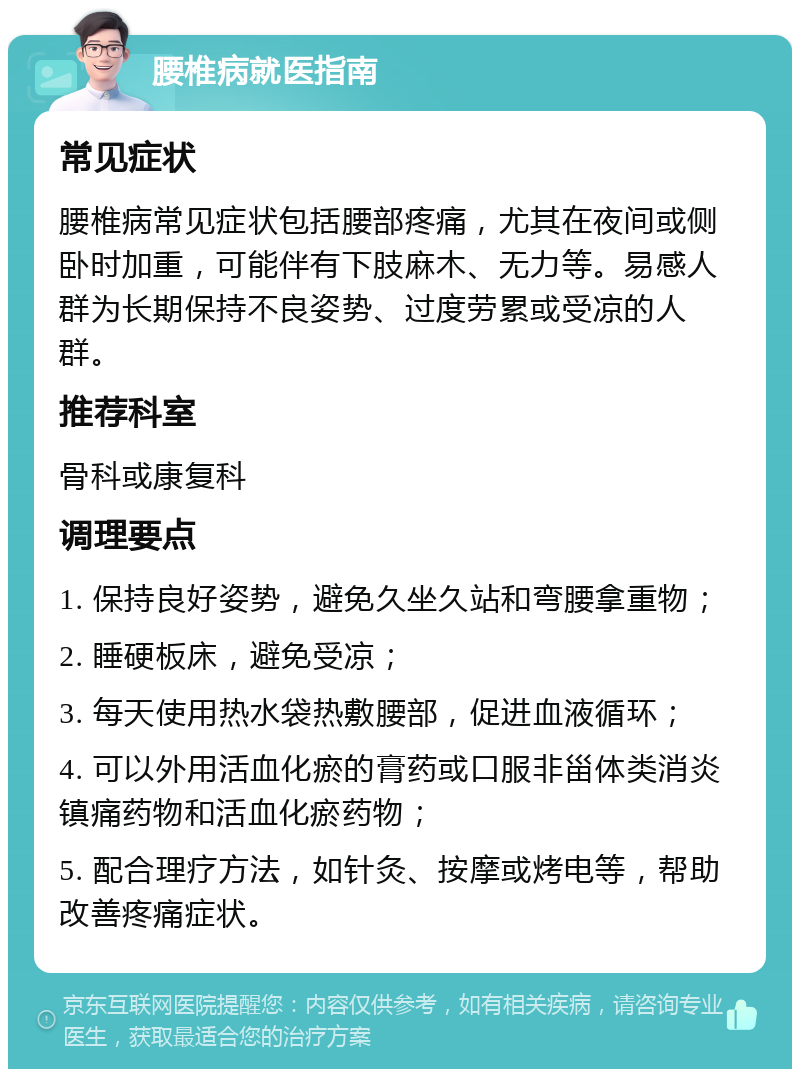 腰椎病就医指南 常见症状 腰椎病常见症状包括腰部疼痛，尤其在夜间或侧卧时加重，可能伴有下肢麻木、无力等。易感人群为长期保持不良姿势、过度劳累或受凉的人群。 推荐科室 骨科或康复科 调理要点 1. 保持良好姿势，避免久坐久站和弯腰拿重物； 2. 睡硬板床，避免受凉； 3. 每天使用热水袋热敷腰部，促进血液循环； 4. 可以外用活血化瘀的膏药或口服非甾体类消炎镇痛药物和活血化瘀药物； 5. 配合理疗方法，如针灸、按摩或烤电等，帮助改善疼痛症状。