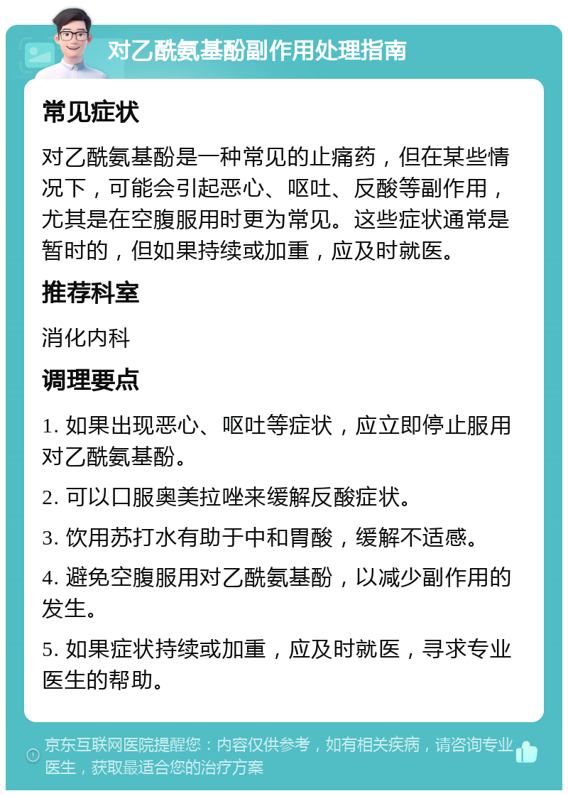 对乙酰氨基酚副作用处理指南 常见症状 对乙酰氨基酚是一种常见的止痛药，但在某些情况下，可能会引起恶心、呕吐、反酸等副作用，尤其是在空腹服用时更为常见。这些症状通常是暂时的，但如果持续或加重，应及时就医。 推荐科室 消化内科 调理要点 1. 如果出现恶心、呕吐等症状，应立即停止服用对乙酰氨基酚。 2. 可以口服奥美拉唑来缓解反酸症状。 3. 饮用苏打水有助于中和胃酸，缓解不适感。 4. 避免空腹服用对乙酰氨基酚，以减少副作用的发生。 5. 如果症状持续或加重，应及时就医，寻求专业医生的帮助。