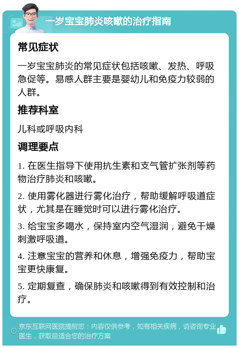 一岁宝宝肺炎咳嗽的治疗指南 常见症状 一岁宝宝肺炎的常见症状包括咳嗽、发热、呼吸急促等。易感人群主要是婴幼儿和免疫力较弱的人群。 推荐科室 儿科或呼吸内科 调理要点 1. 在医生指导下使用抗生素和支气管扩张剂等药物治疗肺炎和咳嗽。 2. 使用雾化器进行雾化治疗，帮助缓解呼吸道症状，尤其是在睡觉时可以进行雾化治疗。 3. 给宝宝多喝水，保持室内空气湿润，避免干燥刺激呼吸道。 4. 注意宝宝的营养和休息，增强免疫力，帮助宝宝更快康复。 5. 定期复查，确保肺炎和咳嗽得到有效控制和治疗。