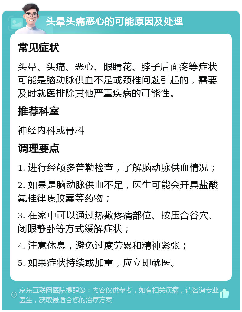 头晕头痛恶心的可能原因及处理 常见症状 头晕、头痛、恶心、眼睛花、脖子后面疼等症状可能是脑动脉供血不足或颈椎问题引起的，需要及时就医排除其他严重疾病的可能性。 推荐科室 神经内科或骨科 调理要点 1. 进行经颅多普勒检查，了解脑动脉供血情况； 2. 如果是脑动脉供血不足，医生可能会开具盐酸氟桂律嗪胶囊等药物； 3. 在家中可以通过热敷疼痛部位、按压合谷穴、闭眼静卧等方式缓解症状； 4. 注意休息，避免过度劳累和精神紧张； 5. 如果症状持续或加重，应立即就医。