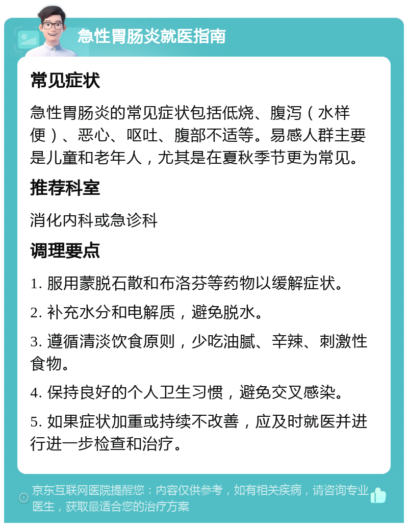 急性胃肠炎就医指南 常见症状 急性胃肠炎的常见症状包括低烧、腹泻（水样便）、恶心、呕吐、腹部不适等。易感人群主要是儿童和老年人，尤其是在夏秋季节更为常见。 推荐科室 消化内科或急诊科 调理要点 1. 服用蒙脱石散和布洛芬等药物以缓解症状。 2. 补充水分和电解质，避免脱水。 3. 遵循清淡饮食原则，少吃油腻、辛辣、刺激性食物。 4. 保持良好的个人卫生习惯，避免交叉感染。 5. 如果症状加重或持续不改善，应及时就医并进行进一步检查和治疗。