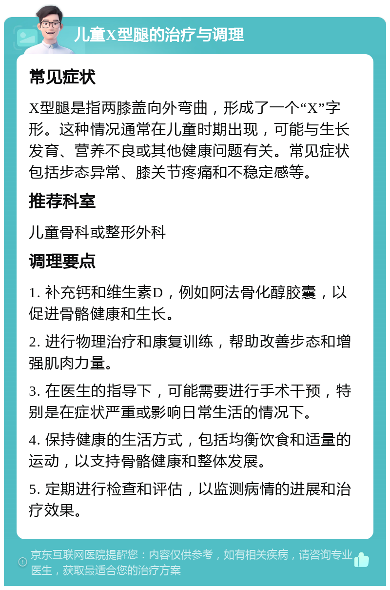 儿童X型腿的治疗与调理 常见症状 X型腿是指两膝盖向外弯曲，形成了一个“X”字形。这种情况通常在儿童时期出现，可能与生长发育、营养不良或其他健康问题有关。常见症状包括步态异常、膝关节疼痛和不稳定感等。 推荐科室 儿童骨科或整形外科 调理要点 1. 补充钙和维生素D，例如阿法骨化醇胶囊，以促进骨骼健康和生长。 2. 进行物理治疗和康复训练，帮助改善步态和增强肌肉力量。 3. 在医生的指导下，可能需要进行手术干预，特别是在症状严重或影响日常生活的情况下。 4. 保持健康的生活方式，包括均衡饮食和适量的运动，以支持骨骼健康和整体发展。 5. 定期进行检查和评估，以监测病情的进展和治疗效果。