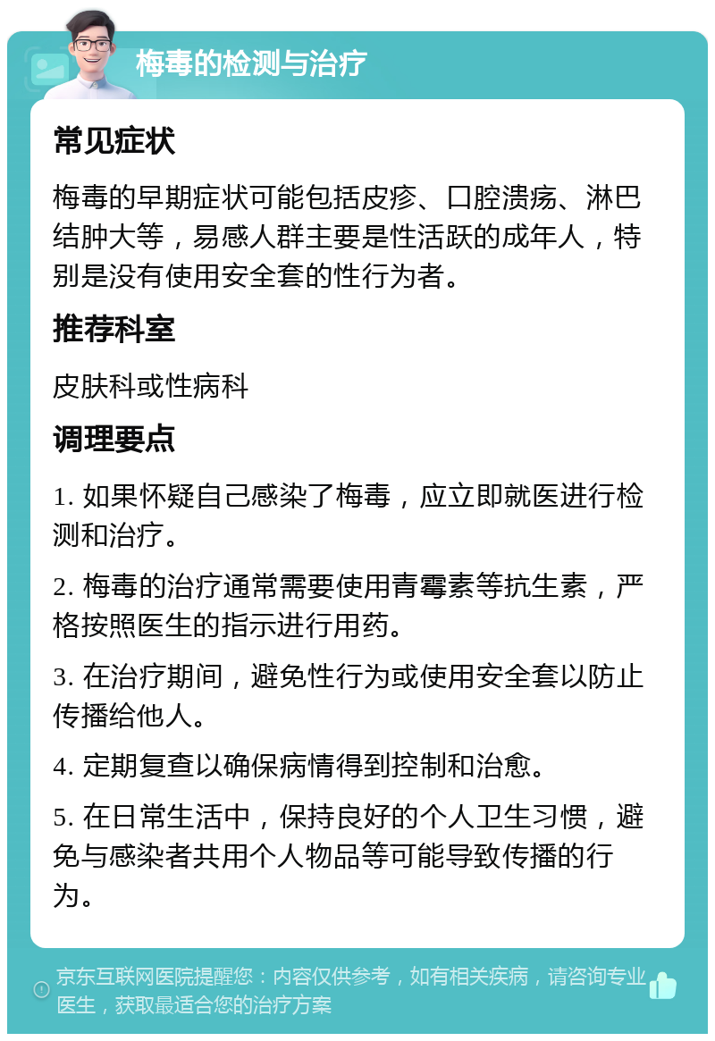 梅毒的检测与治疗 常见症状 梅毒的早期症状可能包括皮疹、口腔溃疡、淋巴结肿大等，易感人群主要是性活跃的成年人，特别是没有使用安全套的性行为者。 推荐科室 皮肤科或性病科 调理要点 1. 如果怀疑自己感染了梅毒，应立即就医进行检测和治疗。 2. 梅毒的治疗通常需要使用青霉素等抗生素，严格按照医生的指示进行用药。 3. 在治疗期间，避免性行为或使用安全套以防止传播给他人。 4. 定期复查以确保病情得到控制和治愈。 5. 在日常生活中，保持良好的个人卫生习惯，避免与感染者共用个人物品等可能导致传播的行为。