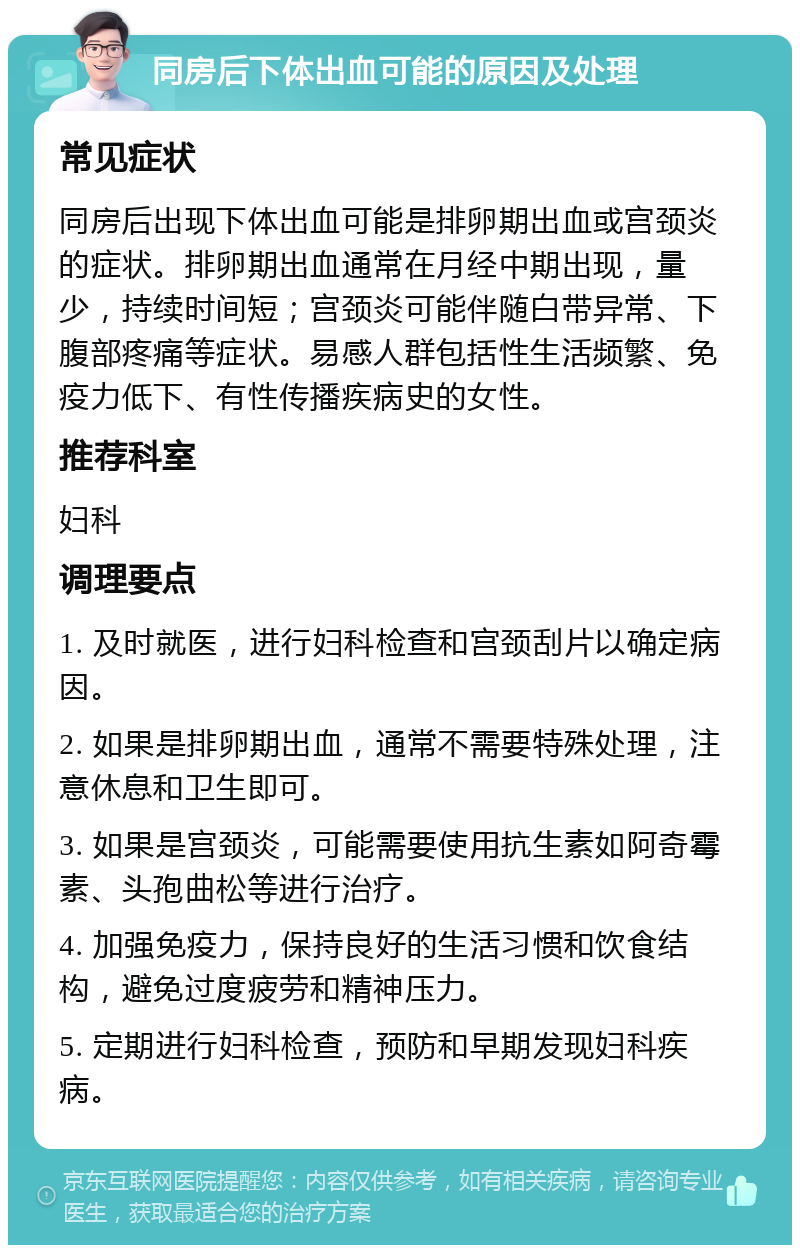 同房后下体出血可能的原因及处理 常见症状 同房后出现下体出血可能是排卵期出血或宫颈炎的症状。排卵期出血通常在月经中期出现，量少，持续时间短；宫颈炎可能伴随白带异常、下腹部疼痛等症状。易感人群包括性生活频繁、免疫力低下、有性传播疾病史的女性。 推荐科室 妇科 调理要点 1. 及时就医，进行妇科检查和宫颈刮片以确定病因。 2. 如果是排卵期出血，通常不需要特殊处理，注意休息和卫生即可。 3. 如果是宫颈炎，可能需要使用抗生素如阿奇霉素、头孢曲松等进行治疗。 4. 加强免疫力，保持良好的生活习惯和饮食结构，避免过度疲劳和精神压力。 5. 定期进行妇科检查，预防和早期发现妇科疾病。