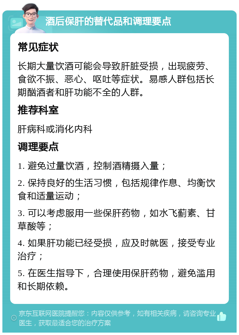 酒后保肝的替代品和调理要点 常见症状 长期大量饮酒可能会导致肝脏受损，出现疲劳、食欲不振、恶心、呕吐等症状。易感人群包括长期酗酒者和肝功能不全的人群。 推荐科室 肝病科或消化内科 调理要点 1. 避免过量饮酒，控制酒精摄入量； 2. 保持良好的生活习惯，包括规律作息、均衡饮食和适量运动； 3. 可以考虑服用一些保肝药物，如水飞蓟素、甘草酸等； 4. 如果肝功能已经受损，应及时就医，接受专业治疗； 5. 在医生指导下，合理使用保肝药物，避免滥用和长期依赖。