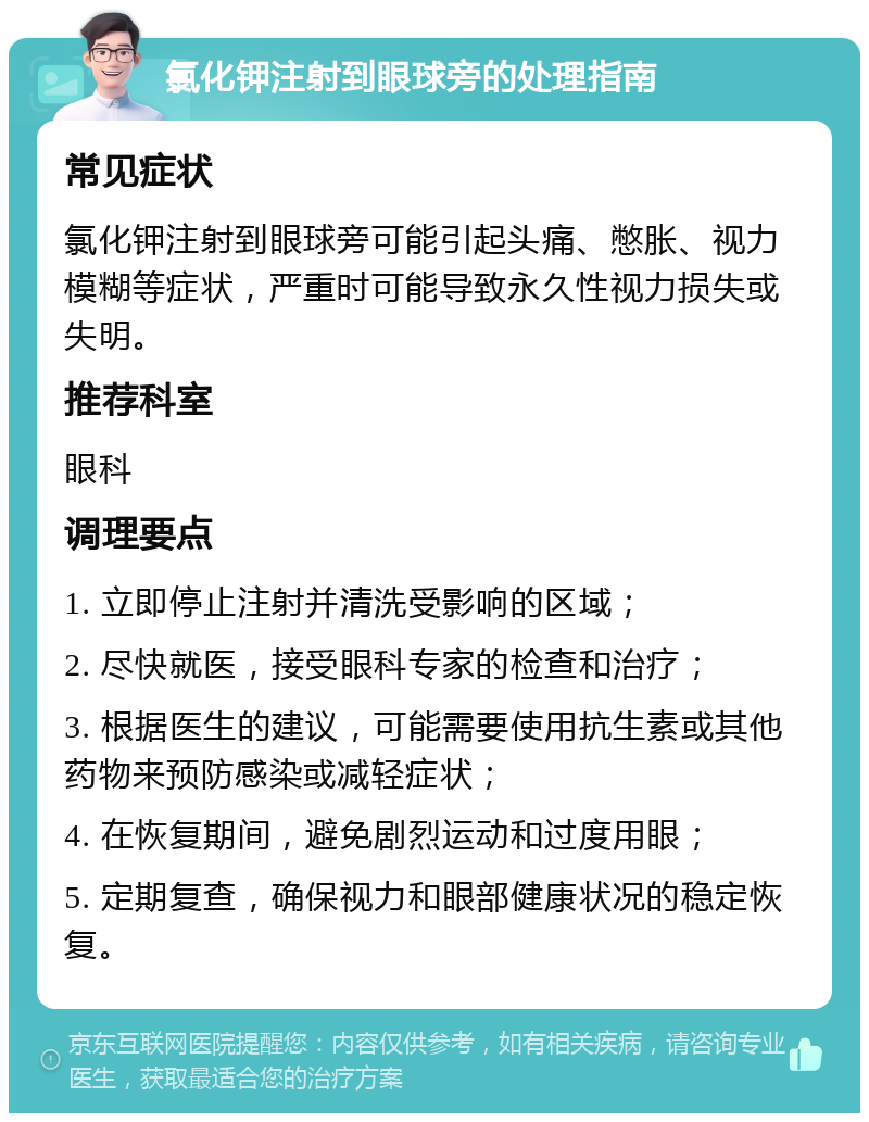 氯化钾注射到眼球旁的处理指南 常见症状 氯化钾注射到眼球旁可能引起头痛、憋胀、视力模糊等症状，严重时可能导致永久性视力损失或失明。 推荐科室 眼科 调理要点 1. 立即停止注射并清洗受影响的区域； 2. 尽快就医，接受眼科专家的检查和治疗； 3. 根据医生的建议，可能需要使用抗生素或其他药物来预防感染或减轻症状； 4. 在恢复期间，避免剧烈运动和过度用眼； 5. 定期复查，确保视力和眼部健康状况的稳定恢复。