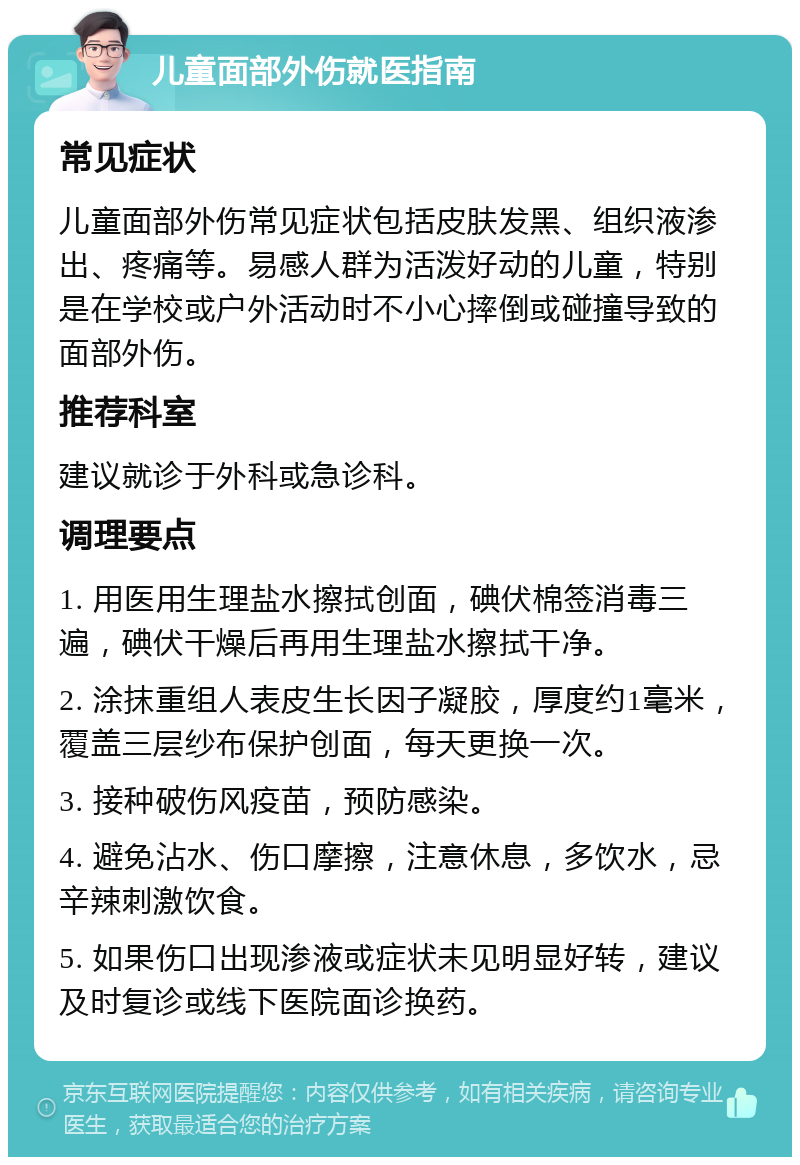 儿童面部外伤就医指南 常见症状 儿童面部外伤常见症状包括皮肤发黑、组织液渗出、疼痛等。易感人群为活泼好动的儿童，特别是在学校或户外活动时不小心摔倒或碰撞导致的面部外伤。 推荐科室 建议就诊于外科或急诊科。 调理要点 1. 用医用生理盐水擦拭创面，碘伏棉签消毒三遍，碘伏干燥后再用生理盐水擦拭干净。 2. 涂抹重组人表皮生长因子凝胶，厚度约1毫米，覆盖三层纱布保护创面，每天更换一次。 3. 接种破伤风疫苗，预防感染。 4. 避免沾水、伤口摩擦，注意休息，多饮水，忌辛辣刺激饮食。 5. 如果伤口出现渗液或症状未见明显好转，建议及时复诊或线下医院面诊换药。