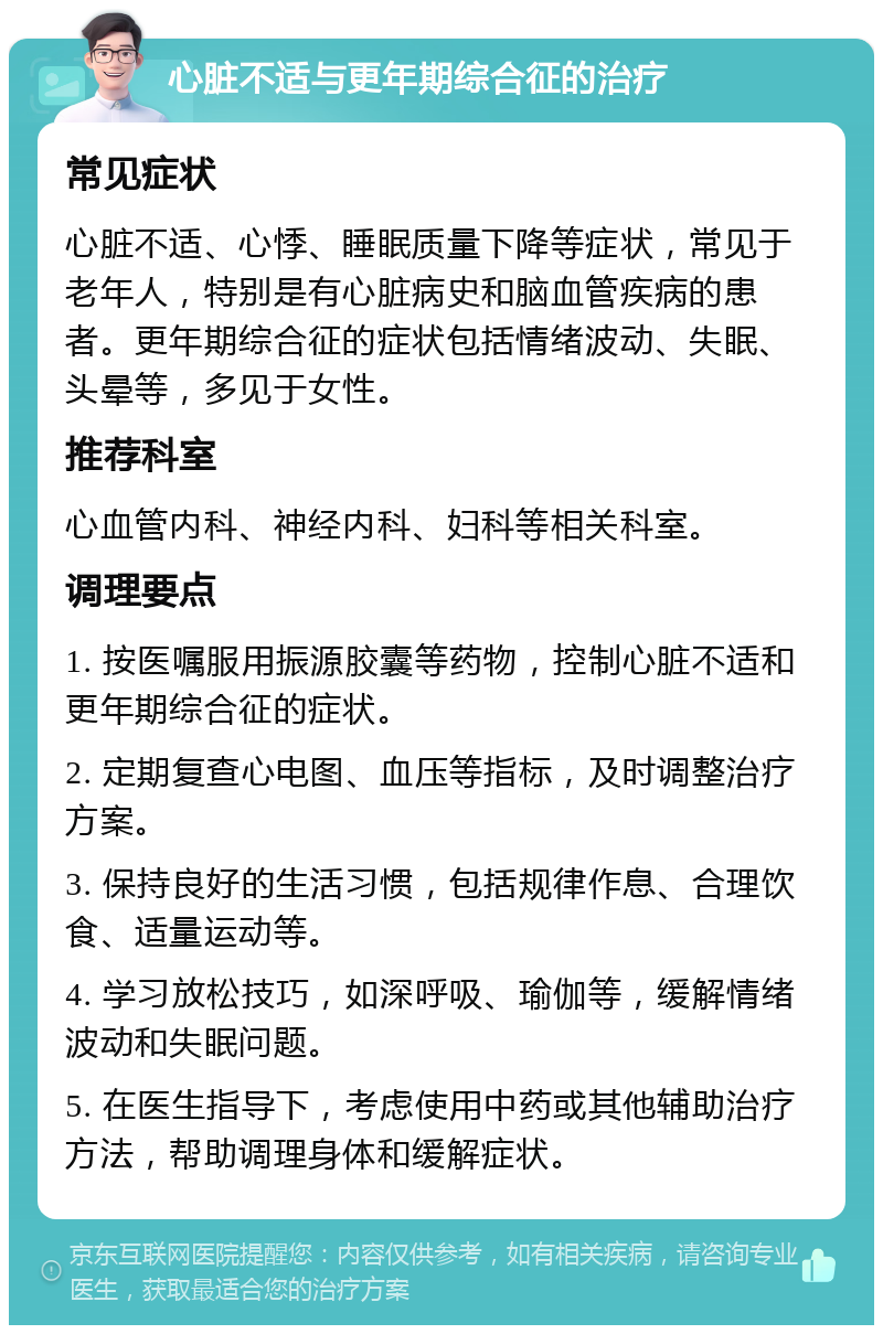 心脏不适与更年期综合征的治疗 常见症状 心脏不适、心悸、睡眠质量下降等症状，常见于老年人，特别是有心脏病史和脑血管疾病的患者。更年期综合征的症状包括情绪波动、失眠、头晕等，多见于女性。 推荐科室 心血管内科、神经内科、妇科等相关科室。 调理要点 1. 按医嘱服用振源胶囊等药物，控制心脏不适和更年期综合征的症状。 2. 定期复查心电图、血压等指标，及时调整治疗方案。 3. 保持良好的生活习惯，包括规律作息、合理饮食、适量运动等。 4. 学习放松技巧，如深呼吸、瑜伽等，缓解情绪波动和失眠问题。 5. 在医生指导下，考虑使用中药或其他辅助治疗方法，帮助调理身体和缓解症状。