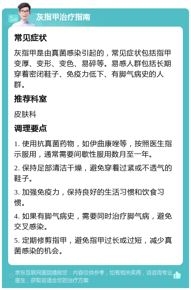 灰指甲治疗指南 常见症状 灰指甲是由真菌感染引起的，常见症状包括指甲变厚、变形、变色、易碎等。易感人群包括长期穿着密闭鞋子、免疫力低下、有脚气病史的人群。 推荐科室 皮肤科 调理要点 1. 使用抗真菌药物，如伊曲康唑等，按照医生指示服用，通常需要间歇性服用数月至一年。 2. 保持足部清洁干燥，避免穿着过紧或不透气的鞋子。 3. 加强免疫力，保持良好的生活习惯和饮食习惯。 4. 如果有脚气病史，需要同时治疗脚气病，避免交叉感染。 5. 定期修剪指甲，避免指甲过长或过短，减少真菌感染的机会。