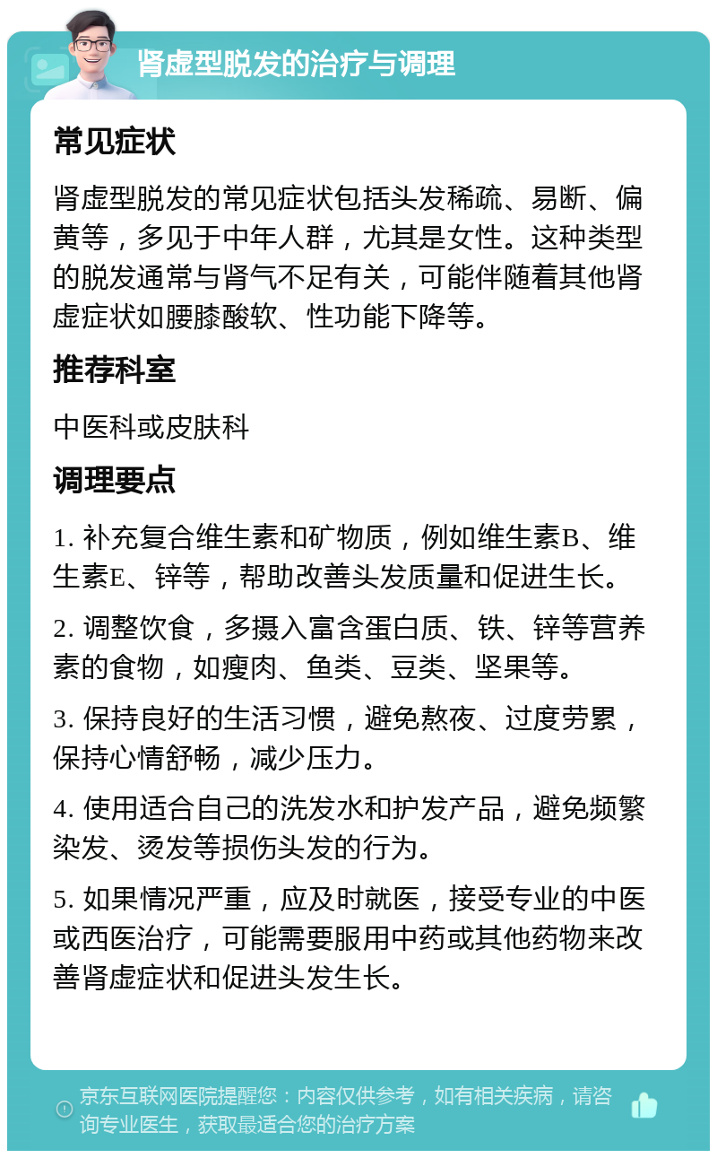 肾虚型脱发的治疗与调理 常见症状 肾虚型脱发的常见症状包括头发稀疏、易断、偏黄等，多见于中年人群，尤其是女性。这种类型的脱发通常与肾气不足有关，可能伴随着其他肾虚症状如腰膝酸软、性功能下降等。 推荐科室 中医科或皮肤科 调理要点 1. 补充复合维生素和矿物质，例如维生素B、维生素E、锌等，帮助改善头发质量和促进生长。 2. 调整饮食，多摄入富含蛋白质、铁、锌等营养素的食物，如瘦肉、鱼类、豆类、坚果等。 3. 保持良好的生活习惯，避免熬夜、过度劳累，保持心情舒畅，减少压力。 4. 使用适合自己的洗发水和护发产品，避免频繁染发、烫发等损伤头发的行为。 5. 如果情况严重，应及时就医，接受专业的中医或西医治疗，可能需要服用中药或其他药物来改善肾虚症状和促进头发生长。