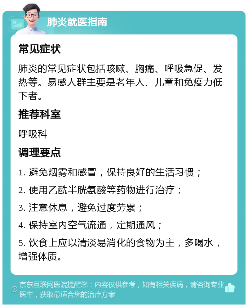 肺炎就医指南 常见症状 肺炎的常见症状包括咳嗽、胸痛、呼吸急促、发热等。易感人群主要是老年人、儿童和免疫力低下者。 推荐科室 呼吸科 调理要点 1. 避免烟雾和感冒，保持良好的生活习惯； 2. 使用乙酰半胱氨酸等药物进行治疗； 3. 注意休息，避免过度劳累； 4. 保持室内空气流通，定期通风； 5. 饮食上应以清淡易消化的食物为主，多喝水，增强体质。