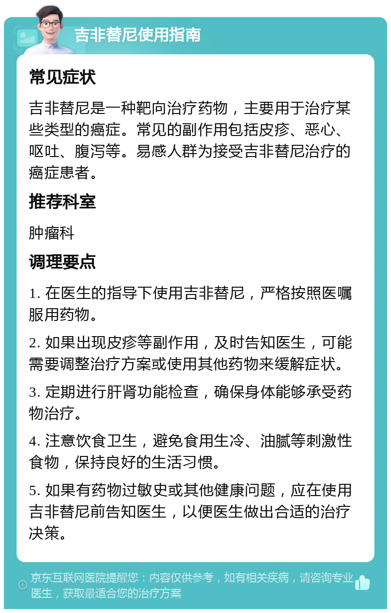 吉非替尼使用指南 常见症状 吉非替尼是一种靶向治疗药物，主要用于治疗某些类型的癌症。常见的副作用包括皮疹、恶心、呕吐、腹泻等。易感人群为接受吉非替尼治疗的癌症患者。 推荐科室 肿瘤科 调理要点 1. 在医生的指导下使用吉非替尼，严格按照医嘱服用药物。 2. 如果出现皮疹等副作用，及时告知医生，可能需要调整治疗方案或使用其他药物来缓解症状。 3. 定期进行肝肾功能检查，确保身体能够承受药物治疗。 4. 注意饮食卫生，避免食用生冷、油腻等刺激性食物，保持良好的生活习惯。 5. 如果有药物过敏史或其他健康问题，应在使用吉非替尼前告知医生，以便医生做出合适的治疗决策。