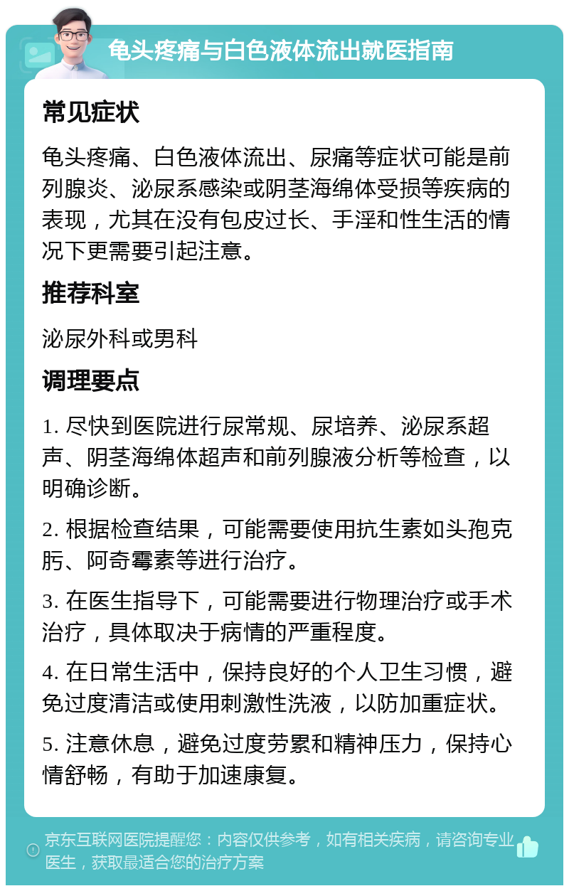 龟头疼痛与白色液体流出就医指南 常见症状 龟头疼痛、白色液体流出、尿痛等症状可能是前列腺炎、泌尿系感染或阴茎海绵体受损等疾病的表现，尤其在没有包皮过长、手淫和性生活的情况下更需要引起注意。 推荐科室 泌尿外科或男科 调理要点 1. 尽快到医院进行尿常规、尿培养、泌尿系超声、阴茎海绵体超声和前列腺液分析等检查，以明确诊断。 2. 根据检查结果，可能需要使用抗生素如头孢克肟、阿奇霉素等进行治疗。 3. 在医生指导下，可能需要进行物理治疗或手术治疗，具体取决于病情的严重程度。 4. 在日常生活中，保持良好的个人卫生习惯，避免过度清洁或使用刺激性洗液，以防加重症状。 5. 注意休息，避免过度劳累和精神压力，保持心情舒畅，有助于加速康复。