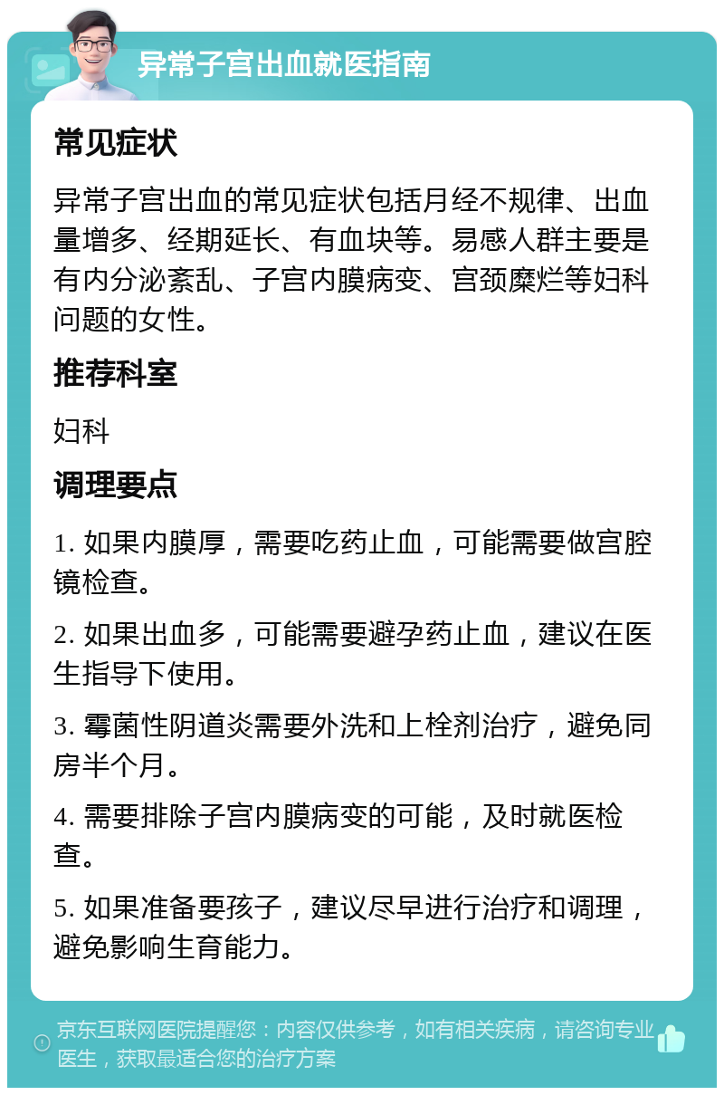 异常子宫出血就医指南 常见症状 异常子宫出血的常见症状包括月经不规律、出血量增多、经期延长、有血块等。易感人群主要是有内分泌紊乱、子宫内膜病变、宫颈糜烂等妇科问题的女性。 推荐科室 妇科 调理要点 1. 如果内膜厚，需要吃药止血，可能需要做宫腔镜检查。 2. 如果出血多，可能需要避孕药止血，建议在医生指导下使用。 3. 霉菌性阴道炎需要外洗和上栓剂治疗，避免同房半个月。 4. 需要排除子宫内膜病变的可能，及时就医检查。 5. 如果准备要孩子，建议尽早进行治疗和调理，避免影响生育能力。