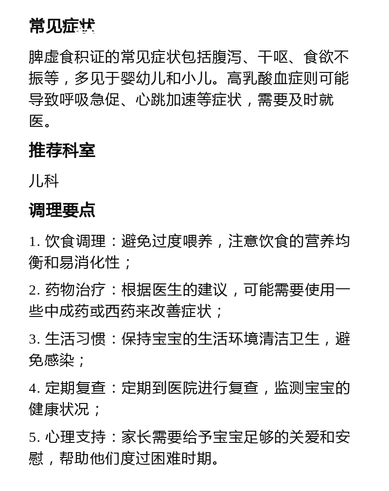 宝宝干呕腹泻、脾虚食积证就医指南 常见症状 脾虚食积证的常见症状包括腹泻、干呕、食欲不振等，多见于婴幼儿和小儿。高乳酸血症则可能导致呼吸急促、心跳加速等症状，需要及时就医。 推荐科室 儿科 调理要点 1. 饮食调理：避免过度喂养，注意饮食的营养均衡和易消化性； 2. 药物治疗：根据医生的建议，可能需要使用一些中成药或西药来改善症状； 3. 生活习惯：保持宝宝的生活环境清洁卫生，避免感染； 4. 定期复查：定期到医院进行复查，监测宝宝的健康状况； 5. 心理支持：家长需要给予宝宝足够的关爱和安慰，帮助他们度过困难时期。