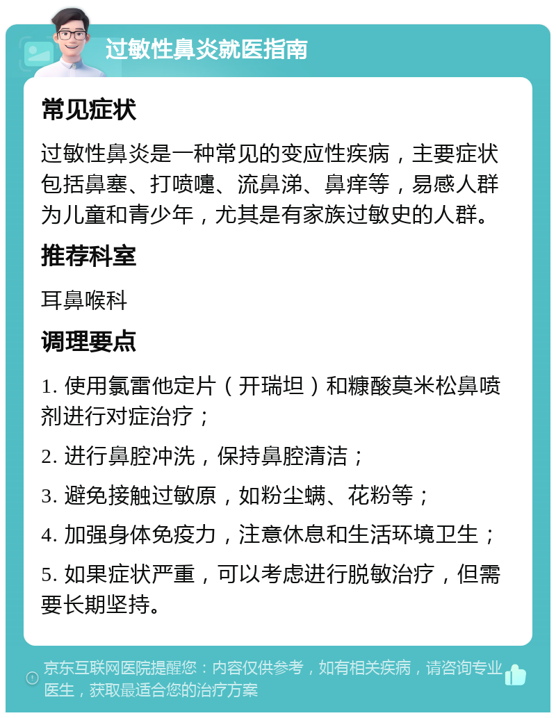 过敏性鼻炎就医指南 常见症状 过敏性鼻炎是一种常见的变应性疾病，主要症状包括鼻塞、打喷嚏、流鼻涕、鼻痒等，易感人群为儿童和青少年，尤其是有家族过敏史的人群。 推荐科室 耳鼻喉科 调理要点 1. 使用氯雷他定片（开瑞坦）和糠酸莫米松鼻喷剂进行对症治疗； 2. 进行鼻腔冲洗，保持鼻腔清洁； 3. 避免接触过敏原，如粉尘螨、花粉等； 4. 加强身体免疫力，注意休息和生活环境卫生； 5. 如果症状严重，可以考虑进行脱敏治疗，但需要长期坚持。