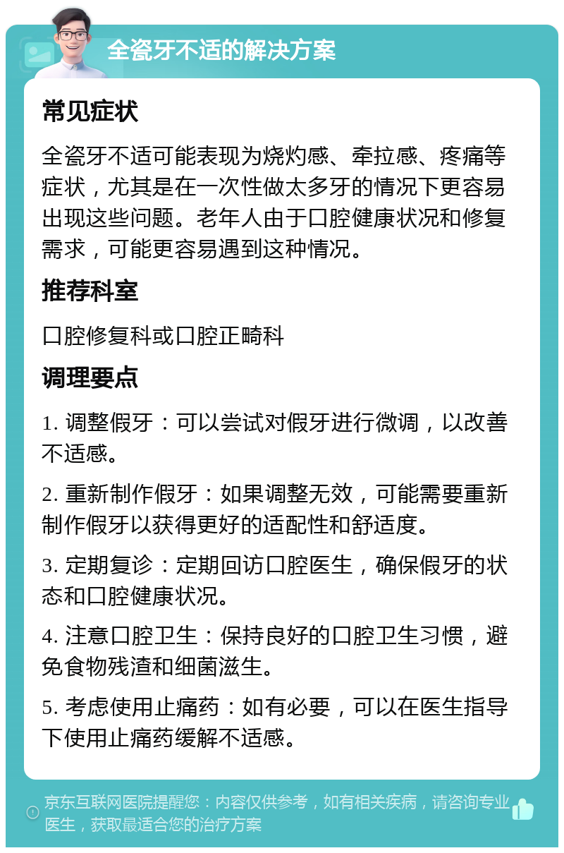 全瓷牙不适的解决方案 常见症状 全瓷牙不适可能表现为烧灼感、牵拉感、疼痛等症状，尤其是在一次性做太多牙的情况下更容易出现这些问题。老年人由于口腔健康状况和修复需求，可能更容易遇到这种情况。 推荐科室 口腔修复科或口腔正畸科 调理要点 1. 调整假牙：可以尝试对假牙进行微调，以改善不适感。 2. 重新制作假牙：如果调整无效，可能需要重新制作假牙以获得更好的适配性和舒适度。 3. 定期复诊：定期回访口腔医生，确保假牙的状态和口腔健康状况。 4. 注意口腔卫生：保持良好的口腔卫生习惯，避免食物残渣和细菌滋生。 5. 考虑使用止痛药：如有必要，可以在医生指导下使用止痛药缓解不适感。