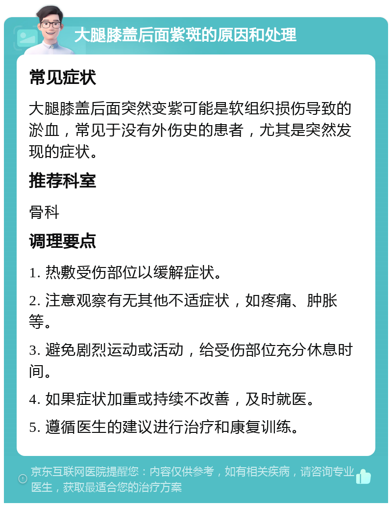 大腿膝盖后面紫斑的原因和处理 常见症状 大腿膝盖后面突然变紫可能是软组织损伤导致的淤血，常见于没有外伤史的患者，尤其是突然发现的症状。 推荐科室 骨科 调理要点 1. 热敷受伤部位以缓解症状。 2. 注意观察有无其他不适症状，如疼痛、肿胀等。 3. 避免剧烈运动或活动，给受伤部位充分休息时间。 4. 如果症状加重或持续不改善，及时就医。 5. 遵循医生的建议进行治疗和康复训练。