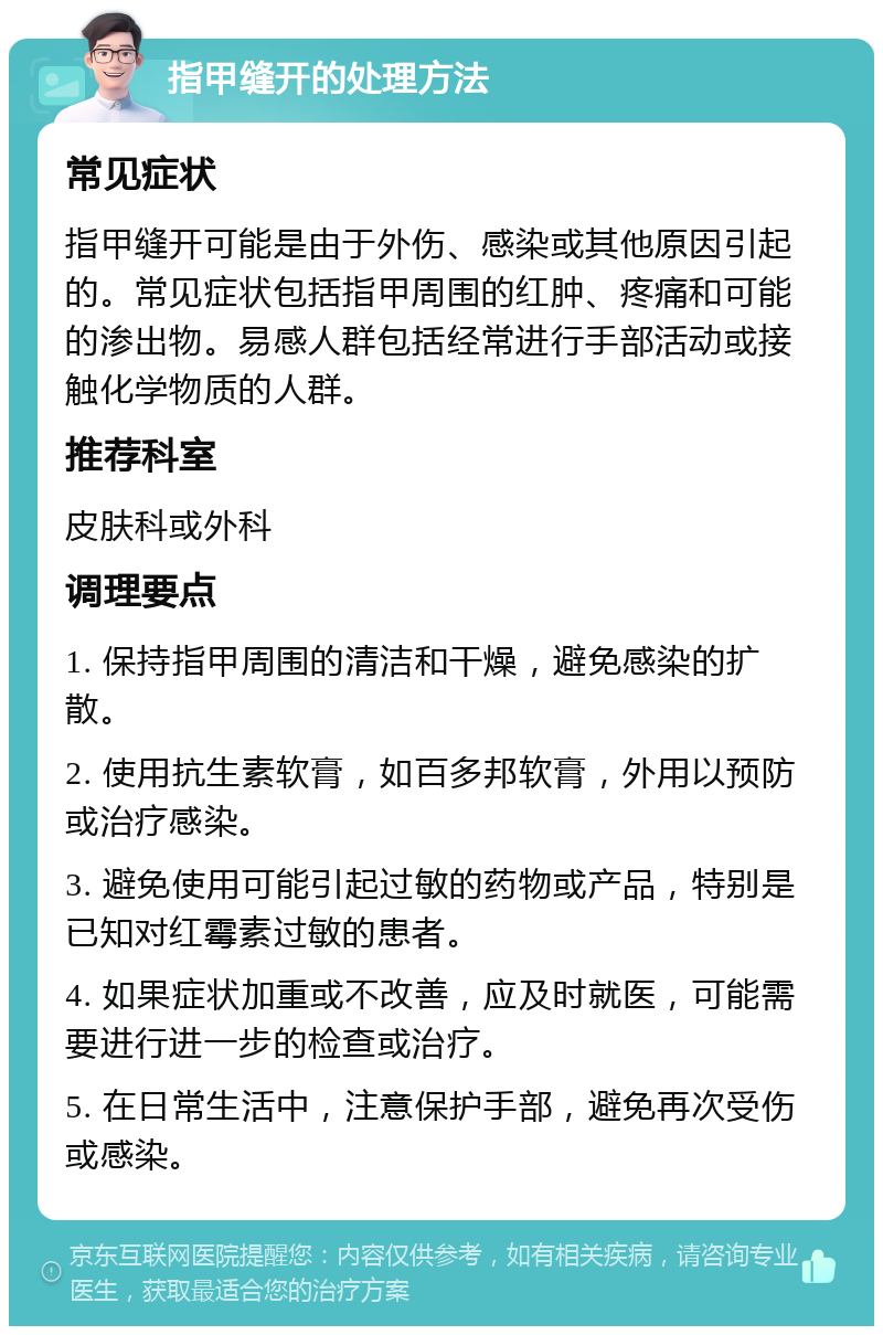 指甲缝开的处理方法 常见症状 指甲缝开可能是由于外伤、感染或其他原因引起的。常见症状包括指甲周围的红肿、疼痛和可能的渗出物。易感人群包括经常进行手部活动或接触化学物质的人群。 推荐科室 皮肤科或外科 调理要点 1. 保持指甲周围的清洁和干燥，避免感染的扩散。 2. 使用抗生素软膏，如百多邦软膏，外用以预防或治疗感染。 3. 避免使用可能引起过敏的药物或产品，特别是已知对红霉素过敏的患者。 4. 如果症状加重或不改善，应及时就医，可能需要进行进一步的检查或治疗。 5. 在日常生活中，注意保护手部，避免再次受伤或感染。